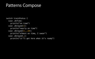 switch trainStatus {
case .OnTime:
println("on time")
Patterns Compose
case .Delayed(1):
println("nearly on time")
case .Delayed(2...10):
println("almost on time, I swear")
case .Delayed(_):
println("it'll get here when it's ready")
 