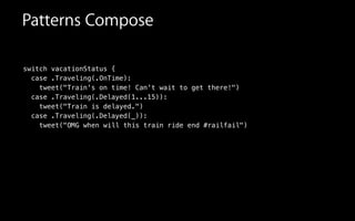 switch vacationStatus {
case .Traveling(.OnTime):
tweet("Train's on time! Can't wait to get there!")
case .Traveling(.Delayed(1...15)):
tweet("Train is delayed.")
case .Traveling(.Delayed(_)):
tweet("OMG when will this train ride end #railfail")
Patterns Compose
 