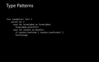 func tuneUp(car: Car) {
switch car {
case let formulaOne as FormulaOne:
formulaOne.enterPit()
case let raceCar as RaceCar:
if raceCar.hasTurbo { raceCar.tuneTurbo() }
fallthrough
Type Patterns
 