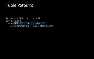let color = (1.0, 1.0, 1.0, 1.0)
switch color {
case (0.0, 0.5...1.0, let blue, _):
println("Green and (blue * 100)% blue")
Tuple Patterns
 