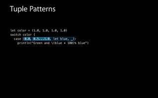 let color = (1.0, 1.0, 1.0, 1.0)
switch color {
case (0.0, 0.5...1.0, let blue, _):
println("Green and (blue * 100)% blue")
Tuple Patterns
 