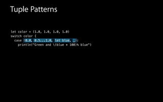let color = (1.0, 1.0, 1.0, 1.0)
switch color {
case (0.0, 0.5...1.0, let blue, _):
println("Green and (blue * 100)% blue")
Tuple Patterns
 