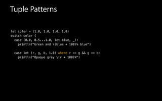 let color = (1.0, 1.0, 1.0, 1.0)
switch color {
case (0.0, 0.5...1.0, let blue, _):
println("Green and (blue * 100)% blue")
case let (r, g, b, 1.0) where r == g && g == b:
println("Opaque grey (r * 100)%")
Tuple Patterns
 