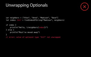 var neighbors = ["Alex", "Anna", "Madison", "Dave"]
let index: Int? = findIndexOfString("Madison", neighbors)
!
if index {
println("Hello, (neighbors[index])")
} else {
println("Must've moved away")
}
// error: value of optional type 'Int?' not unwrapped
Unwrapping Optionals
 