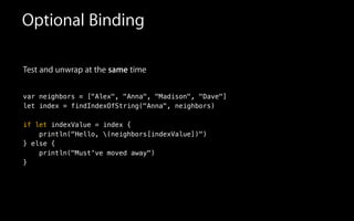 Test and unwrap at the same time
!
var neighbors = ["Alex", "Anna", "Madison", "Dave"]
let index = findIndexOfString("Anna", neighbors)
!
if let indexValue = index {
println("Hello, (neighbors[indexValue])")
} else {
println("Must've moved away")
}
Optional Binding
 