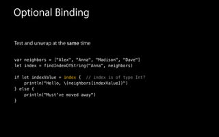 Test and unwrap at the same time
!
var neighbors = ["Alex", "Anna", "Madison", "Dave"]
let index = findIndexOfString("Anna", neighbors)
!
if let indexValue = index { // index is of type Int?
println("Hello, (neighbors[indexValue])")
} else {
println("Must've moved away")
}
Optional Binding
 