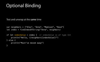 Test and unwrap at the same time
!
var neighbors = ["Alex", "Anna", "Madison", "Dave"]
let index = findIndexOfString("Anna", neighbors)
!
if let indexValue = index { // indexValue is of type Int
println("Hello, (neighbors[indexValue])")
} else {
println("Must've moved away")
}
Optional Binding
 