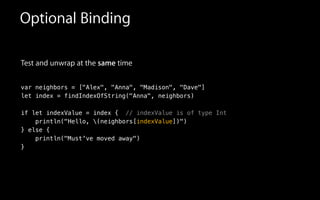 Test and unwrap at the same time
!
var neighbors = ["Alex", "Anna", "Madison", "Dave"]
let index = findIndexOfString("Anna", neighbors)
!
if let indexValue = index { // indexValue is of type Int
println("Hello, (neighbors[indexValue])")
} else {
println("Must've moved away")
}
Optional Binding
 