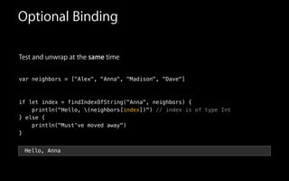 Test and unwrap at the same time
!
var neighbors = ["Alex", "Anna", "Madison", "Dave"]
!
!
if let index = findIndexOfString("Anna", neighbors) {
println("Hello, (neighbors[index])") // index is of type Int
} else {
println("Must've moved away")
}
Optional Binding
Hello, Anna
 