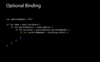 Optional Binding
var addressNumber: Int?
!
if let home = paul.residence {
if let postalAddress = home.address {
if let building = postalAddress.buildingNumber {
if let convertedNumber = building.toInt() {
}
}
}
}
 