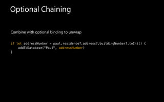 Optional Chaining
Combine with optional binding to unwrap
!
if let addressNumber = paul.residence?.address?.buildingNumber?.toInt() {
addToDatabase("Paul", addressNumber)
}
 