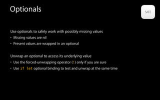 Optionals
Use optionals to safely work with possibly missing values
• Missing values are nil
• Present values are wrapped in an optional
Unwrap an optional to access its underlying value
• Use the forced-unwrapping operator (!) only if you are sure
• Use if let optional binding to test and unwrap at the same time
 