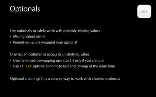 Optionals
Use optionals to safely work with possibly missing values
• Missing values are nil
• Present values are wrapped in an optional
Unwrap an optional to access its underlying value
• Use the forced-unwrapping operator (!) only if you are sure
• Use if let optional binding to test and unwrap at the same time
Optional chaining (?) is a concise way to work with chained optionals
 