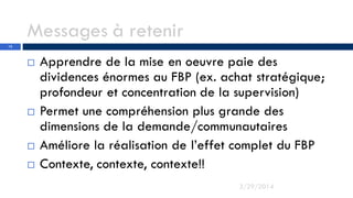 Messages à retenir
 Apprendre de la mise en oeuvre paie des
dividences énormes au FBP (ex. achat stratégique;
profondeur et concentration de la supervision)
 Permet une compréhension plus grande des
dimensions de la demande/communautaires
 Améliore la réalisation de l’effet complet du FBP
 Contexte, contexte, contexte!!
3/29/2014
12
 