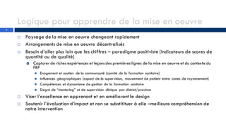 Logique pour apprendre de la mise en oeuvre
 Paysage de la mise en oeuvre changeant rapidement
 Arrangements de mise en oeuvre décentralisés
 Besoin d’aller plus loin que les chiffres – paradigme positiviste (indicateurs de scores de
quantité ou de qualité)
 Capturer de riches expériences et leçons des premières lignes de la mise en oeuvre et du contexte du
FBP
 Enagement et soutien de la communauté (comité de la formation sanitaire)
 Influences géographiques (aspect de la supervision, mouvement de patient entre zones de rayonnement)
 Compétences et dynamisme de gestion de la formation sanitaire
 Degré de “mentoring” et de supervision clinique par district/province
 Viser l’excellence en apprenant et en améliorant le design
 Soutenir l’évaluation d’impact et non se substitituer à elle –meilleure compréhension de
notre intervention
2
 