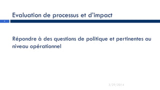 Evaluation de processus et d’impact
Répondre à des questions de politique et pertinentes au
niveau opérationnel
3
3/29/2014
 
