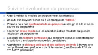 Suivi et évaluation du processus
 Aider à valider le modèle de programme et les résultats
 Un outil afin d’éviter l’échec dû à un manque de “fidélité.”
 Preuves pour des ajustementsde mi-parcours au design et à la mise en
oeuvre du programme
 Fournir un retour rapide sur les opérations et les résultats qui guident
l’évolution du programme
 Expliquer les facteurs contextuels qui comptent le plus et comptent pour
la variation dans la performance des prestataires
 Approfondir le dialogue politique et des bailleurs de fonds à travers une
compréhension en profondeur de l’intervention (problèmes de FBP de
1ère & 2ème génération)
 