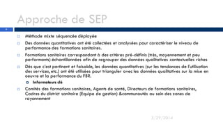 Approche de SEP
 Méthode mixte séquencée déployée
 Des données quantitatives ont été collectées et analysées pour caractériser le niveau de
performance des formations sanitaires.
 Formations sanitaires correspondant à des critères pré-définis (très, moyennement et peu
performants) échantillonnées afin de regrouper des données qualitatives contextuelles riches
 Dès que c’est pertinent et faisable, les données quantitatives (sur les tendances de l’utilisation
des services, etc.) ont été utilisées pour trianguler avec les données qualitatives sur la mise en
oeuvre et la performance du FBR.
 Informateurs clé
 Comités des formations sanitaires, Agents de santé, Directeurs de formations sanitaires,
Cadres du district sanitaire (Equipe de gestion) &communautés au sein des zones de
rayonnement
3/29/2014
9
 