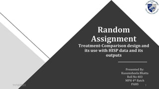 Random
Assignment
Treatment-Comparison design and
its use with HISP data and its
outputs
Presented By:
Kusumsheela Bhatta
Roll No 403
MPH 4th Batch
PAHS
11/12/2022 1
 