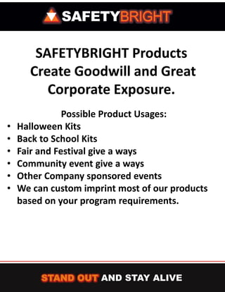 SAFETYBRIGHT Products
      Create Goodwill and Great
         Corporate Exposure.
               Possible Product Usages:
•   Halloween Kits
•   Back to School Kits
•   Fair and Festival give a ways
•   Community event give a ways
•   Other Company sponsored events
•   We can custom imprint most of our products
    based on your program requirements.
 