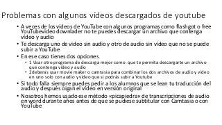 Problemas con algunos vídeos descargados de youtube
• A veces de los vídeos de YouTube con algunos programas como flashgot o free
YouTubevideo downlader no te puedes descargar un archivo que contenga
vídeo y audio
• Te descarga uno de video sin audio y otro de audio sin vídeo que no se puede
subir a YouTube
• En ese caso tienes dos opciones
• 1 Usar otro programa de descarga mejor como que te permita descargarte un archivo
que contenga vídeo y audio
• 2deberas usar movie maker o camtasia para combinar los dos archivos de audio y video
en uno solo con audio y video que si podrás subir a Youtube
• Si todo falla siempre puedes pedir a los alumnos que se lean tu traducción del
audio y después oigan el vídeo en versión original
• Nosotros hemos usado ese método «picapiedra» de transcripciones de audio
en word durante años antes de que se pudiese subtitular con Camtasia o con
YouTube
 