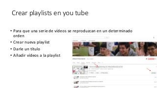 Crear playlists en you tube
• Para que una serie de vídeos se reproduzcan en un determinado
orden
• Crear nueva playlist
• Darle un título
• Añadir vídeos a la playlist
 