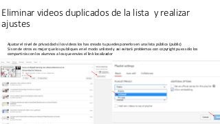 Eliminar videos duplicados de la lista y realizar
ajustes
Ajustar el nivel de privacidad si los vídeos los has creado tu puedes ponerlos en una lista pública (public)
Si son de otros es mejor que los publiques en el modo unlisted y asi evitará problemas con copyright pues sólo los
compartirás con los alumnos a los que envíes el link localizador
 