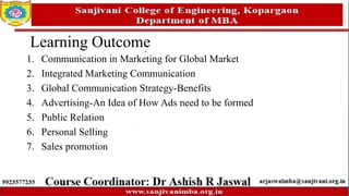 Learning Outcome
1. Communication in Marketing for Global Market
2. Integrated Marketing Communication
3. Global Communication Strategy-Benefits
4. Advertising-An Idea of How Ads need to be formed
5. Public Relation
6. Personal Selling
7. Sales promotion
 