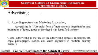 Advertising
1. According to American Marketing Association,
Advertising is “Any paid form of non-personal presentation and
promotion of ideas, goods or services by an identified sponsor
Global advertising is the use of the advertising appeals, messages, art,
copy, photographs, stories, and video segments in multiple country
markets
 