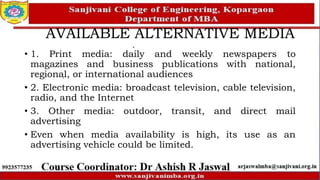 AVAILABLE ALTERNATIVE MEDIA
• 1. Print media: daily and weekly newspapers to
magazines and business publications with national,
regional, or international audiences
• 2. Electronic media: broadcast television, cable television,
radio, and the Internet
• 3. Other media: outdoor, transit, and direct mail
advertising
• Even when media availability is high, its use as an
advertising vehicle could be limited.
 