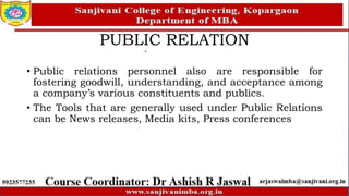 PUBLIC RELATION
• Public relations personnel also are responsible for
fostering goodwill, understanding, and acceptance among
a company’s various constituents and publics.
• The Tools that are generally used under Public Relations
can be News releases, Media kits, Press conferences
 