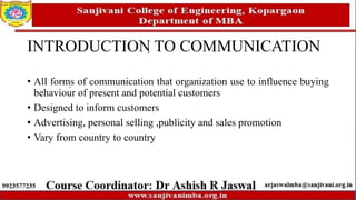 INTRODUCTION TO COMMUNICATION
• All forms of communication that organization use to influence buying
behaviour of present and potential customers
• Designed to inform customers
• Advertising, personal selling ,publicity and sales promotion
• Vary from country to country
 