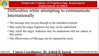 Difficulties while attempting to communicate
Internationally
• The message may not get through to the intended recipient
• May reach the target Audience but may not be understood
• May reach the target Audience may be understood still not induce to
take action
• The effectiveness of Message can be impaired by noise
 