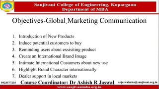 Objectives-Global Marketing Communication
1. Introduction of New Products
2. Induce potential customers to buy
3. Reminding users about exsisiting product
4. Create an International Brand Image
5. Intimate International Customers about new use
6. Highlight Brand Character internationally
7. Dealer support in local markets
 