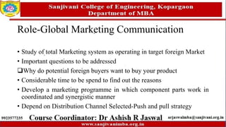 Role-Global Marketing Communication
• Study of total Marketing system as operating in target foreign Market
• Important questions to be addressed
Why do potential foreign buyers want to buy your product
• Considerable time to be spend to find out the reasons
• Develop a marketing programme in which component parts work in
coordinated and synergistic manner
• Depend on Distribution Channel Selected-Push and pull strategy
 