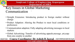 Key Issues in Global Marketing
Communication
• Straight Extension: Introducing product in foreign market without
change
• Product Adaption: Altering the Product to meet local conditions or
preferences
• Communication adaption: Fully adapting advertising messages to local
markets
• Global Advertising: Transfer of advertising appeals,message ,art,copy
from one country to another
 