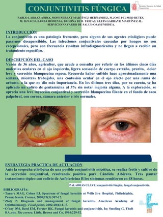 CONJUNTIVITIS FÚNGICA   PABLO LARRAZ ANDIA, MONTSERRAT MARTÍNEZ HERNÁNDEZ, M.JOSE PLUMED BETES,  M. IGNACIA BARBA RÓDENAS, BEGOÑA BUIL TRICAS, J.LUIS GARBAYO MARTÍNEZ JL. SERVICIO NAVARRO DE SALUD-OSASUNBIDEA. ,[object Object],[object Object],[object Object],[object Object],INTRODUCCIÓN La conjuntivitis es una patología frecuente, pero alguno de sus agentes etiológicos puede pasarnos desapercibido. Las infecciones conjuntivales causadas por hongos no son excepcionales, pero con frecuencia resultan infradiagnosticadas y no llegan a recibir un tratamiento específico. DESCRIPCIÓN DEL CASO Varón de 36 años, agricultor, que acude a consulta por referir en los últimos cinco días molestias oculares en el ojo izquierdo, ligera sensación de cuerpo extraño, prurito,  dolor leve y secreción blanquecina espesa. Recuerda haber sufrido hace aproximadamente una semana, mientras trabajaba, una contusión ocular en el ojo afecto por una rama de arbusto, a la que no dio más importancia. En los últimos tres días, por su cuenta, se ha aplicado un colirio de gentamicina al 3% sin notar mejoría alguna. A la exploración, se aprecia una leve inyección conjuntival y secreción blanquecina filante en el fondo de saco palpebral, con cornea, cámara anterior e iris normales. ESTRATEGIA PRÁCTICA DE ACTUACIÓN Ante la sospecha etiológica de una posible conjuntivitis micótica, se realiza frotis y cultivo de la secreción conjuntival, resultando positivo para Cándida Albicans. Tras pautar tratamiento tópico con colirio de Anfotericina B los síntomas remitieron en 48 horas.  PALABRAS CLAVE: conjuntivitis fúngica, fungal conjunctivitis.  