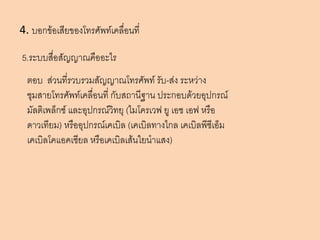 4. บอกข้อเสียของโทรศัพท์เคลื่อนที่

5.ระบบสื่อสัญญาณคืออะไร
  ตอบ ส่วนที่รวบรวมสัญญาณโทรศัพท์ รับ-ส่ง ระหว่าง
  ชุมสายโทรศัพท์เคลื่อนที่ กับสถานีฐาน ประกอบด้วยอุปกรณ์
  มัลติเพล็กซ์ และอุปกรณ์วิทยุ (ไมโครเวฟ ยู เอช เอฟ หรือ
  ดาวเทียม) หรืออุปกรณ์เคเบิล (เคเบิลทางไกล เคเบิลพีซีเอ็ม
  เคเบิลโคแอคเซียล หรือเคเบิลเส้นใยนาแสง)
 