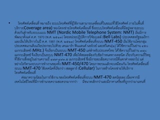 •       โทรศัพท์เคลื่อนที่ หมายถึง ระบบโทรศัพท์ที่ผู้ใช้งานสามารถเคลื่อนที่ในขณะที่ใช้โทรศัพท์ ภายในพื้นที่
    บริการ(Coverage area) ของโครงข่ายโทรศัพท์เคลื่อนที่ ซึ่งระบบโทรศัพท์เคลื่อนที่มีอยู่หลายระบบ
    ด้วยกันสาหรับระบบแบบ NMT (Nordic Mobile Telephone System: NMT) เริ่มมีการ
    พัฒนาตั้งแต่ ค.ศ. 1970 (พ.ศ. ๒๕๑๓) โดยหน่วยปฏิบัติการวิจยเบลล์ (Bell Labs) ประเทศสหรัฐอเมริกา
                                                                  ั
    และเริ่มให้บริการในปี ค.ศ. 1981 (พ.ศ. ๒๕๒๔) โทรศัพท์เคลื่อนที่ระบบ NMT-450 เริ่มใช้งานโดยกลุ่ม
    ประเทศสแกนดิเนเวียประกอบไปด้วย เดนมาร์ก ฟินแลนด์ นอร์เวย์ และสวีเดน[๒] ได้ใช้ความถี่ในย่าน ๔๕๐
    เมกกะเฮิรตซ์ (MHz.) จึงเรียกเป็นระบบ NMT-450 แต่สาหรับประเทศไทย ได้ใช้ความถี่ในย่าน ๔๗๐
    เมกกะเฮิรตซ์ จึงเรียกเป็นระบบ NMT-470 เพื่อให้สอดคล้องกับข้อกาหนดทางเทคนิค เกี่ยวกับความถี่วทยุ         ิ
    ที่ใช้งานซึ่งอยู่ในย่านความถี่ ๔๗๙-๔๙๓.๕ เมกกะเฮิรตซ์ ซึ่งมีรายละเอียดบางกรณีทแตกต่างออกไป แต่
                                                                                        ี่
    อย่างไรก็ตามระบบการทางานของทั้ง NMT-450/470 โดยภาพรวมแล้วจะเหมือนกัน โทรศัพท์เคลื่อนที่
    ระบบ NMT-470 ใช้เทคนิคที่เรียกว่า เซลลูลาร์ (Cellular) ในการสร้างโครงข่ายให้บริการ
    โทรศัพท์เคลื่อนที่
           ต่อมาความนิยมในการใช้งาน ของโทรศัพท์เคลื่อนที่ระบบ NMT-470 ลดน้อยลง เนื่องจากมี
    เทคโนโลยีใหม่ที่มีการอานวยความสะดวกมากกว่า มีขนาดเล็กกว่าและมีราคาเครื่องที่ถูกกว่ามาแทนที่
 