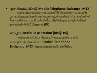 • ชุมสำยโทรศัพท์เคลื่อนที่ (Mobile Telephone Exchange: MTX)
         ศูนย์กลางในการดาเนินการสลับสายต่อให้ผู้ใช้ตลอดจนควบคุมระบบ ซึ่ง
  ประกอบด้วยอุปกรณ์คอมพิวเตอร์ ควบคุมระบบทานองเดียวกันกับชุมสายโทรศัพท์
  พื้นฐานแต่มีส่วนประกอบอื่นๆเพิ่มเติมขึ้นมาเพื่อใช้เป็นชุมสายโทรศัพท์เคลื่อนที่
  ชุมสายโทรศัพท์ชนิดนี้ เป็นชุมสาย SPC

   สถำนีฐำน (Radio Base Station (RBS): BS)
           ศูนย์กลางสาหรับรับ-ส่งสัญญาณวิทยุและแปลงสัญญาณรับ-
   ส่ง กับชุมสายโทรศัพท์เคลื่อนที่ (Mobile Telephone
   Exchange: MTX) ประกอบด้วยอุปกรณ์รับ-ส่งคลื่นวิทยุ
 