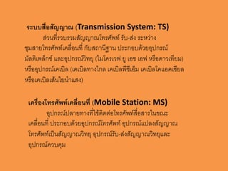 ระบบสื่อสัญญำณ (Transmission System: TS)
       ส่วนที่รวบรวมสัญญาณโทรศัพท์ รับ-ส่ง ระหว่าง
ชุมสายโทรศัพท์เคลื่อนที่ กับสถานีฐาน ประกอบด้วยอุปกรณ์
มัลติเพล็กซ์ และอุปกรณ์วิทยุ (ไมโครเวฟ ยู เอช เอฟ หรือดาวเทียม)
หรืออุปกรณ์เคเบิล (เคเบิลทางไกล เคเบิลพีซีเอ็ม เคเบิลโคแอคเซียล
หรือเคเบิลเส้นใยนาแสง)

 เครื่องโทรศัพท์เคลื่อนที่ (Mobile Station: MS)
         อุปกรณ์ปลายทางที่ใช้ติดต่อโทรศัพท์สื่อสารในขณะ
 เคลื่อนที่ ประกอบด้วยอุปกรณ์โทรศัพท์ อุปกรณ์แปลงสัญญาณ
 โทรศัพท์เป็นสัญญาณวิทยุ อุปกรณ์รับ-ส่งสัญญาณวิทยุและ
 อุปกรณ์ควบคุม
 