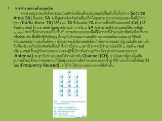 •    กำรทำงำนทำงด้ำนเทคนิค
           จากส่วนประกอบทั้งสี่ของระบบโทรศัพท์เคลื่อนที่จะประกอบกันขึ้นเป็นพื้นที่บริการ (Service
    Area: SA) ซึ่งแต่ละ SA จะมีชุมสายโทรศัพท์เคลื่อนที่หนึ่งชุมสาย สามารถครอบคลุมพื้นที่บริการ
    ย่อย (Traffic Area: TA) ได้ถึง ๑๖ TA ซึ่งในแต่ละ TA สามารถที่จะมีจานวนเซลล์ (Cell) ได้
    ตั้งแต่ ๑ เซลล์ ถึง ๖๔ เซลล์ นั้นหมายความว่า ภายใน ๑ SA จะสามารถมีจานวนเซลล์ได้มากที่สุด
    ๑,๐๒๔ เซลล์ ซึ่งจานวนเซลล์นั้น ขึ้นกับความหนาแน่นของพื้นที่คิดว่าจะมีจานวนโทรศัพท์เคลื่อนที่มาก
    หรือน้อย เช่น พื้นที่มีบริษัทใหญ่ๆ ตั้งอยู่เป็นจานวนมากและมีจานวนรถยนต์หนาแน่นมาก ก็ต้องมี
    จานวนเซลล์มาก และพื้นที่รอบๆ เมืองอาจจะมีเพียงเซลล์เดียวก็เพียงพอ ส่วนสถานีฐานนั้นคือ สถานที่ๆ
    มีเครื่องรับ-ส่งวิทยุโทรศัพท์เคลื่อนที่ ซึ่งสถานีฐาน ๑ สถานี อาจจะมีจานวนเซลล์ได้ ๑ เซลล์ ๒ เซลล์
    หรือ ๖ เซลล์ ขึ้นอยู่กับความหนาแน่นของผู้ใช้บริการในย่านธุรกิจหนึ่งๆ ส่วนจานวนสายอากาศ
    (Antenna) จะเท่ากับจานวนเซลล์ใช้งานสาหรับ Channel (CH) ภายในสถานีฐานนั้นเป็น
    อุปกรณ์วิทยุ ซึ่งจะกาหนดความถี่ให้เหมาะสมตามข้อกาหนดของระบบซึ่งนาวิธีการนาความถี่กลับมาใช้
    ใหม่ (Frequency Reused) มาใช้ ทาให้สามารถขยายวงจรได้เพิ่มขึ้น
 