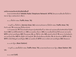 องค์ประกอบของโครงข่ำยโทรศัพท์เคลื่อนที่
      โครงข่ายโทรศัพท์เคลื่อนที่ (Mobile Radio Telephone Network: MTN) มีส่วนประกอบสี่ส่วนคือ พื้นที่บริการ
ย่อย สถานีฐาน เซลล์และช่องทางสื่อสาร

         ๕.๓.๑ พื้นที่บริการย่อย (Traffic Area: TA)

        จากรูปที่ ๕.๒ พื้นที่บริการ (Service Area: SA) จะประกอบด้วยหลายๆ พื้นที่บริการย่อย (Traffic Area: TA)
ด้วยกัน แต่ละ TA จะครอบคลุม พื้นที่หลายจังหวัด
      การกาหนดออกเป็น TA นี้ มีประโยชน์สาหรับชุมสายโทรศัพท์เคลื่อนที่ ในการติดตามตาแหน่งของเครื่องโทรศัพท์เคลื่อนที่ เพื่อใช้
เรียกตัว MS ในกรณีที่มีโทรศัพท์เข้ามาหา MS หมายเลขนั้นๆ เนื่องจาก MS สามารถเคลื่อนที่ไปไหนก็ได้ทั่วประเทศ เพราะฉะนั้น
MTX จะเก็บตาแหน่งที่อยู่ของ MS ไว้ในเทอมของ SA และ TA ซึ่งการเรียก MS แต่ละตัวจะเรียกทั้ง TA หลายๆ จังหวัดพร้อมกัน
เพราะฉะนั้นหน้าที่ของ MS คือ เมื่อรู้ตัวว่าเข้าไปอยู่ในอีก TA หนึ่งแล้วหรือตนเองได้เปลี่ยน TA แล้ว ต้องแจ้งบอก MTX ทันที เพื่อ
MTX จะได้แก้ไขข้อมูลตาแหน่งที่อยู่ของ MS หมายเลขนั้นๆ ซึ่ง MTX จะสามารถติดตามตาแหน่งที่อยู่ของ MS ได้ตลอดเวลา

         ๕.๓.๒ สถานีฐาน (Base Station)

          จากรูปที่ ๕.๒ แต่ละพื้นที่บริการย่อย (Traffic Area: TA) แบ่งออกย่อยเป็นหลายๆ สถานีฐาน (Base Station: BS)
ได้อีก

         ๕.๓.๓ เซลล์ (Cell)
 