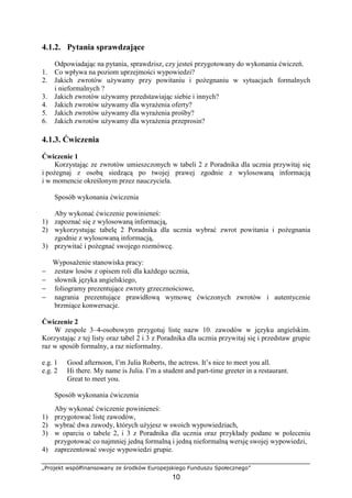 „Projekt współfinansowany ze środków Europejskiego Funduszu Społecznego”
10
4.1.2. Pytania sprawdzające
Odpowiadając na pytania, sprawdzisz, czy jesteś przygotowany do wykonania ćwiczeń.
1. Co wpływa na poziom uprzejmości wypowiedzi?
2. Jakich zwrotów używamy przy powitaniu i pożegnaniu w sytuacjach formalnych
i nieformalnych ?
3. Jakich zwrotów używamy przedstawiając siebie i innych?
4. Jakich zwrotów używamy dla wyrażenia oferty?
5. Jakich zwrotów używamy dla wyrażenia prośby?
6. Jakich zwrotów używamy dla wyrażenia przeprosin?
4.1.3. Ćwiczenia
Ćwiczenie 1
Korzystając ze zwrotów umieszczonych w tabeli 2 z Poradnika dla ucznia przywitaj się
i pożegnaj z osobą siedzącą po twojej prawej zgodnie z wylosowaną informacją
i w momencie określonym przez nauczyciela.
Sposób wykonania ćwiczenia
Aby wykonać ćwiczenie powinieneś:
1) zapoznać się z wylosowaną informacją,
2) wykorzystując tabelę 2 Poradnika dla ucznia wybrać zwrot powitania i pożegnania
zgodnie z wylosowaną informacją,
3) przywitać i pożegnać swojego rozmówcę.
Wyposażenie stanowiska pracy:
− zestaw losów z opisem roli dla każdego ucznia,
− słownik języka angielskiego,
− foliogramy prezentujące zwroty grzecznościowe,
− nagrania prezentujące prawidłową wymowę ćwiczonych zwrotów i autentycznie
brzmiące konwersacje.
Ćwiczenie 2
W zespole 3–4-osobowym przygotuj listę nazw 10. zawodów w języku angielskim.
Korzystając z tej listy oraz tabel 2 i 3 z Poradnika dla ucznia przywitaj się i przedstaw grupie
raz w sposób formalny, a raz nieformalny.
e.g. 1 Good afternoon, I’m Julia Roberts, the actress. It’s nice to meet you all.
e.g. 2 Hi there. My name is Julia. I’m a student and part-time greeter in a restaurant.
Great to meet you.
Sposób wykonania ćwiczenia
Aby wykonać ćwiczenie powinieneś:
1) przygotować listę zawodów,
2) wybrać dwa zawody, których użyjesz w swoich wypowiedziach,
3) w oparciu o tabele 2, i 3 z Poradnika dla ucznia oraz przykłady podane w poleceniu
przygotować co najmniej jedną formalną i jedną nieformalną wersję swojej wypowiedzi,
4) zaprezentować swoje wypowiedzi grupie.
 
