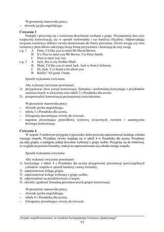 „Projekt współfinansowany ze środków Europejskiego Funduszu Społecznego”
11
Wyposażenie stanowiska pracy:
− słownik języka angielskiego.
Ćwiczenie 3
Podejdź i przywitaj się z sześcioma dowolnymi osobami z grupy. Przynajmniej dwa razy
rozpocznij konwersację; raz w sposób nieformalny i raz bardziej oficjalnie. Odpowiadając
twojemu rozmówcy dobierz zwroty dostosowane do formy powitania. Zwróć uwagę czy twoi
rozmówcy prawidłowo odczytają twoją formę przywitania i dostosują do niej swoją.
e.g. 1 A Peter, I’d like you to meet Mr David Brown.
B It’s Nice to meet you Mr Brown. I’m Peter Smith.
C Nice to meet you, too.
e.g. 2 A Jack, this is my brother Mark.
B Mark, I’d like you to meet Jack. Jack is from California.
C Hi, Jack. I’ve heard a lot about you.
B Really? All good, I hope.
Sposób wykonania ćwiczenia
Aby wykonać ćwiczenie powinieneś:
1) przygotować dwie wersje konwersacji, formalną i nieformalną korzystając z przykładów
umieszczonych w ćwiczeniu oraz tabeli 3 z Poradnika dla ucznia
2) przeprowadzić konwersacje przynajmniej sześciokrotnie.
Wyposażenie stanowiska pracy:
− słownik języka angielskiego,
− tabela 3 z Poradnika dla ucznia,
− foliogramy prezentujące zwroty do ćwiczeń,
− nagrania prezentujące prawidłową wymowę ćwiczonych zwrotów i autentycznie
brzmiące konwersacje.
Ćwiczenie 4
W zespole 3 osobowym przygotuj wypowiedzi, które pozwolą zaprezentować każdego członka
waszego zespołu. Przydatne zwroty znajdują się w tabeli 4 w Poradniku dla ucznia. Przedstaw
się całej grupie, a następnie jednej dowolnie wybranej z grupy osobie. Przygotuj się do właściwej,
ze względu na poziom formalny, reakcji na zaprezentowanie się członka innego zespołu.
Sposób wykonania ćwiczenia
Aby wykonać ćwiczenie powinieneś:
1) korzystając z tabeli 4 z Poradnika dla ucznia przygotować prezentacje poszczególnych
członków zespołu w sposób bardziej i mniej formalny,
2) zaprezentować kolegę grupie,
3) zaprezentować kolegę wybranej z grupy osobie,
4) odpowiedzieć na przedstawienie ci kogoś,
5) określić zgodność formalną prezentowanych grupie konwersacji.
Wyposażenie stanowiska pracy:
− słownik języka angielskiego,
− tabela 4 z Poradnika dla ucznia,
− foliogramy prezentujące zwroty do ćwiczeń.
 