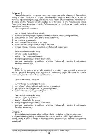 „Projekt współfinansowany ze środków Europejskiego Funduszu Społecznego”
12
Ćwiczenie 5
Wysłuchaj uważnie i przećwicz poprawną wymowę zwrotów używanych do wyrażenia
prośby i oferty. Następnie w zespole trzyosobowym przygotuj konwersacje, w których
poprosisz o pomoc lub przysługę, zaoferujesz swoją innym, a także odpowiesz na skierowane
do ciebie prośby. Przydatne zwroty znajdują się w tabelach 5 i 6 w Poradniku dla ucznia.
Zaprezentuj swoje konwersacje grupie. Zadaniem grupy jest określenie poziomu formalnego
wysłuchanej rozmowy.
Sposób wykonania ćwiczenia
Aby wykonać ćwiczenie powinieneś:
1) wybrać kwestie wymagające pomocy i określić sposób rozwiązania problemów,
2) zdecydować, kto komu i jaką pomoc może zaoferować,
3) przygotować konwersację,
4) zaprezentować konwersację przed grupą,
5) wysłuchać uważnie prezentacje innych zespołów,
6) wyrazić opinię o poziomie formalnym wysłuchanych wypowiedzi.
Wyposażenie stanowiska pracy:
− słownik języka angielskiego,
− tabela 5 i 6 z Poradnika dla ucznia,
− foliogramy prezentujące zwroty do ćwiczeń,
− nagrania prezentujące prawidłową wymowę ćwiczonych zwrotów i autentycznie
brzmiące konwersacje.
Ćwiczenie 6
Załóż, że nie możesz się w pełni wywiązać z pomocy, którą obiecałeś w ćwiczeniu
piątym i przeproś. Przygotuj swoją wypowiedź i zaprezentuj grupie. Skorzystaj ze zwrotów
umieszczonych w tabeli 7 w Poradniku dla ucznia.
Sposób wykonania ćwiczenia
Aby wykonać ćwiczenie powinieneś:
1) zdecydować, z której obietnicy nie możesz się wywiązać,
2) przygotować swoją wypowiedź w języku angielskim,
3) zaprezentować swoją wypowiedź grupie.
Wyposażenie stanowiska pracy:
− słownik języka angielskiego,
− tabela 7 z Poradnika dla ucznia,
− foliogramy prezentujące zwroty do ćwiczeń,
− nagrania prezentujące prawidłową wymowę ćwiczonych zwrotów i autentycznie
brzmiące konwersacje.
Ćwiczenie 7
Z poniżej zamieszczonego tekstu wybierz zdania wyrażające prośbę lub odpowiedź
na nią. Określ rodzaj prośby lub odpowiedzi wyrażonej każdym z nich. Wynik skonsultuj
z drugą osobą. W parze uszereguj je według poziomu uprzejmości; od najmniej do najbardziej
uprzejmych.
 