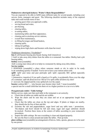 „Projekt współfinansowany ze środków Europejskiego Funduszu Społecznego”
15
Podstawowe obowiązki kelnera / Waiter’s Basic Responsibilities*
You are expected to be able to fulfill many different tasks for several people, including your
servers, hosts, managers and guest. The following checklist includes many of the required
tasks and could include more or less:
− greeting guest when you approach a table,
− serving bread and water,
− pre-bussing,
− clearing tables,
− re-setting tables,
− maintaining tables and floor appearance,
− cleaning and re-stocking service stations,
− overall floor maintenance,
− re-filling beverages and bread baskets,
− cleaning spills,
− taking out garbage,
− wiping down high chairs and boosters with clean bar towel.
Trudniejsze słownictwo / Vocabulary*
bus 2 verb bussed, bussing also bused, busing AmE [transitive]
2 AmE to take away dirty dishes from the tables in a restaurant: bus tables: Shelley had a job
bussing tables.
busboy noun [countable]
AmE a young man whose job is to help in a restaurant by taking away dirty dishes.
Service station
5 POSITION [countable] a place where someone stands or sits in order to be ready
to do something quickly if needed: You're not to leave your station unless told.
spill1 /spIil/ past tense and past participle spilt /spilt/ especially BrE spilled especially
AmE verb
1 [intransitive, transitive] if you spill a liquid or if it spills, it accidentally flows over the edge
of a container: spill sth down/on/over: Oh no! I've spilt coffee all down my shirt!
[+ on/over]: He slipped and the wine spilled all over the carpet.
booster cushion BrE /'.. ./ also booster seat, booster chair AmE /'/ noun [countable]
a special seat for a small child that lets them sit in a higher position in a car or at a table
Przygotowanie stołów / Table Setting*
Before service, make sure that each table in the restaurant is set correctly.
a. Check that all tables are stable and do not wobble.
b. Wipe the chairs and be sure they are clean and set at an appropriate length from
the tables.
c. Check that the tables are clean on the top and edges. If plants or ledges are nearby,
they should also be free of dust and dirt.
d. Examine the salt and peppershakers, sugar bowl and any table tents / promotions.
The shakers and bowl should be full and clean; sugar and sugar substitute should
be stocked. Position these items at the centers of tables according to your restaurant's
procedures.
e. Inspect the table settings. Be sure everything is clean and aligned properly.
f. Be sure the floor is clean around and under the tables. Pick up trash.
place setting noun [countable] an arrangement of knives, forks, spoons, glasses etc to be used
by one person
 