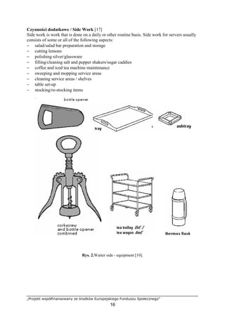 „Projekt współfinansowany ze środków Europejskiego Funduszu Społecznego”
16
Czynności dodatkowe / Side Work [17]
Side work is work that is done on a daily or other routine basis. Side work for servers usually
consists of some or all of the following aspects:
− salad/salad bar preparation and storage
− cutting lemons
− polishing silver/glassware
− filling/cleaning salt and pepper shakers/sugar caddies
− coffee and iced tea machine maintenance
− sweeping and mopping service areas
− cleaning service areas / shelves
− table set-up
− stocking/re-stocking items
Rys. 2.Waiter side - equipment [10].
 