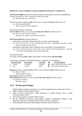 „Projekt współfinansowany ze środków Europejskiego Funduszu Społecznego”
20
Podstawowe czasy teraźniejsze w języku angielskim stosowane w rozdziale 4.2.
The Present Simple używamy do opisania stanów niezmiennych, nawyków, upodobań itp.
I work; you work; he / she / it works; we work; they work.
e.g. My friend goes to work by bus.
Pytania tworzymy za pomocą: Do (with I, you, we, they) lub Does (with he, she, it)
e.g. Do you speak English?
Does she work in the restaurant?
Przeczenia tworzymy za pomocą:
do not / don’t (with I, you, we, they) lub does not / doesn’t (with he, she, it)
e.g. I do not / don’t work in the bar.
She does not / doesn’t work in the restaurant.
The Present Perfect używamy mówiąc o:
− zdarzeniach z przeszłości, które mają silny związek z teraźniejszością
e.g. I have lost my key. (so now I cannot open the door) - Zgubiłem swój klucz. (zatem
teraz nie mogę otworzyć drzwi)
− działaniach, zdarzeniach, które rozpoczęły się w przeszłości i są kontynuowane
e.g. I have worked in this bar since last a year. (and I’m still working here) – Pracuję
w tym barze od ubiegłego roku (wciąż tu pracuję)
The Present Perfect
tworzymy za pomocą have / has i czasownika w trzeciej formie the participle.
Czasowniki występują w trzech formach jako 1. regularne i 2. nieregularne:
Present Simple Past Simple Participle " w Present Perfect
1. I work I worked worked " I have worked; She has worked
2. I go I went gone " I have gone; He has gone
Pytania tworzymy za pomocą have (with I, you, we, they) lub has (with he, she, it).
e.g. Have I worked … ?
Has the waiter worked … ?
Przeczenia tworzymy za pomocą:
have not/ haven’t (with I, you, we, they) lub has not / hasn’t (with he, she, it)
e.g. I haven’t worked …
She hasn’t gone …
4.2.2. Pytania sprawdzające
Odpowiadając na pytania, sprawdzisz, czy jesteś przygotowany do wykonania ćwiczeń.
1. Kiedy stosujemy Simple Present Tense?
2. Jakie są formy czasowników i którą zastosujesz w Simple Present Tense, a którą
w Present Perfect Tense?
3. Jak utworzyć pytanie w Present Perfect Tense?
4. Jak po angielsku nazywamy poszczególne elementy wyposażenia kelnera i jego
obowiązki zawiązane z przygotowaniem stołów, naczyń i sztućców?
5. Jak po angielsku nazywamy poszczególne elementy zastawy stołowej?
 