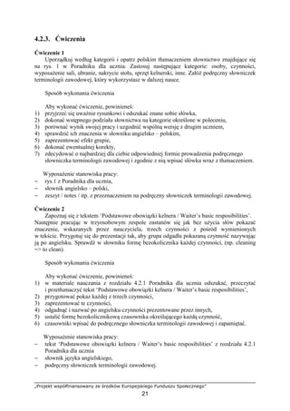 „Projekt współfinansowany ze środków Europejskiego Funduszu Społecznego”
21
4.2.3. Ćwiczenia
Ćwiczenie 1
Uporządkuj według kategorii i opatrz polskim tłumaczeniem słownictwo znajdujące się
na rys. 1 w Poradniku dla ucznia. Zastosuj następujące kategorie: osoby, czynności,
wyposażenie sali, ubranie, nakrycie stołu, sprzęt kelnerski, inne. Załóż podręczny słowniczek
terminologii zawodowej, który wykorzystasz w dalszej nauce.
Sposób wykonania ćwiczenia
Aby wykonać ćwiczenie, powinieneś:
1) przyjrzeć się uważnie rysunkowi i odszukać znane sobie słówka,
2) dokonać wstępnego podziału słownictwa na kategorie określone w poleceniu,
3) porównać wynik swojej pracy i uzgodnić wspólną wersję z drugim uczniem,
4) sprawdzić ich znaczenia w słowniku angielsko – polskim,
5) zaprezentować efekt grupie,
6) dokonać ewentualnej korekty,
7) zdecydować o najbardziej dla ciebie odpowiedniej formie prowadzenia podręcznego
słowniczka terminologii zawodowej i zgodnie z nią wpisać słówka wraz z tłumaczeniem.
Wyposażenie stanowiska pracy:
− rys.1 z Poradnika dla ucznia,
− słownik angielsko – polski,
− zeszyt / notes / itp. z przeznaczeniem na podręczny słowniczek terminologii zawodowej.
Ćwiczenie 2
Zapoznaj się z tekstem ‘Podstawowe obowiązki kelnera / Waiter’s basic resposibilities’.
Następnie pracując w trzyosobowym zespole zastanów się jak bez użycia słów pokazać
znaczenie, wskazanych przez nauczyciela, trzech czynności z pośród wymienionych
w tekście. Przygotuj się do prezentacji tak, aby grupa odgadła pokazaną czynność nazywając
ją po angielsku. Sprawdź w słowniku formę bezokolicznika każdej czynności, (np. cleaning
=> to clean).
Sposób wykonania ćwiczenia
Aby wykonać ćwiczenie, powinieneś:
1) w materiale nauczania z rozdziału 4.2.1 Poradnika dla ucznia odszukać, przeczytać
i przetłumaczyć tekst ‘Podstawowe obowiązki kelnera / Waiter’s basic resposibilities’,
2) przygotować pokaz każdej z trzech czynności,
3) zaprezentować te czynności,
4) odgadnąć i nazwać po angielsku czynności prezentowane przez innych,
5) ustalić formę bezokolicznikową czasownika określającego każdą czynność,
6) czasowniki wpisać do podręcznego słowniczka terminologii zawodowej i zapamiętać.
Wyposażenie stanowiska pracy:
− tekst ‘Podstawowe obowiązki kelnera / Waiter’s basic resposibilities’ z rozdziału 4.2.1
Poradnika dla ucznia
− słownik języka angielskiego,
− podręczny słowniczek terminologii zawodowej.
 